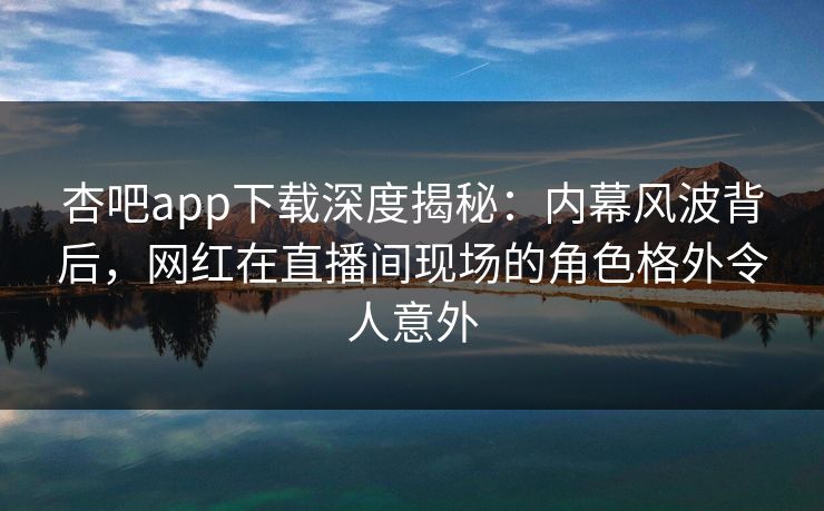 杏吧app下载深度揭秘：内幕风波背后，网红在直播间现场的角色格外令人意外
