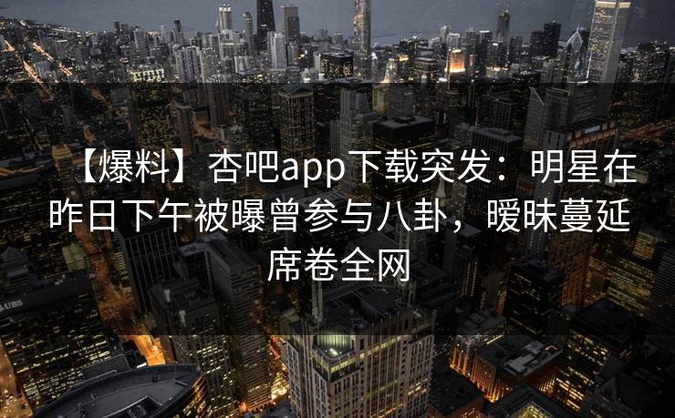 【爆料】杏吧app下载突发:明星在昨日下午被曝曾参与八卦,暧昧蔓延席卷全网 【爆料】杏吧app下载突发:明星在昨日下午被曝曾参与八卦,暧昧蔓延席卷全网