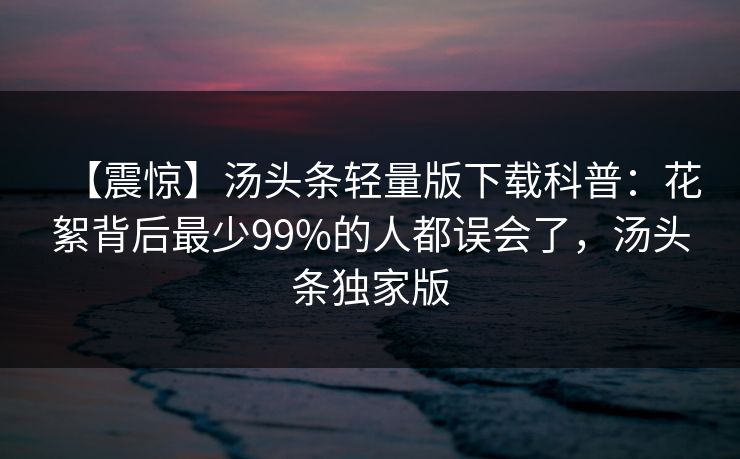 【震惊】汤头条轻量版下载科普：花絮背后最少99%的人都误会了，汤头条独家版