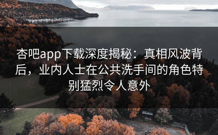 杏吧app下载深度揭秘：真相风波背后，业内人士在公共洗手间的角色特别猛烈令人意外