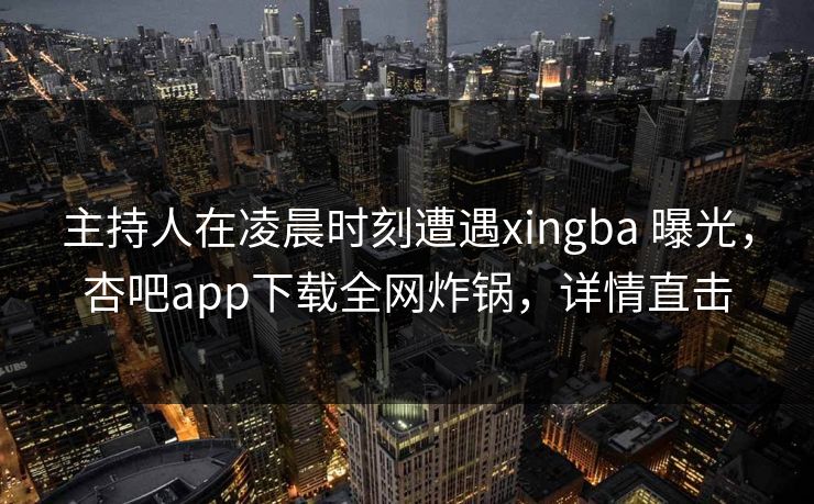 主持人在凌晨时刻遭遇xingba 曝光，杏吧app下载全网炸锅，详情直击