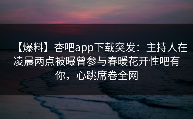 【爆料】杏吧app下载突发：主持人在凌晨两点被曝曾参与春暖花开性吧有你，心跳席卷全网