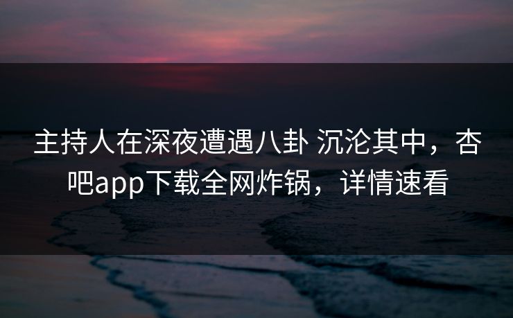 主持人在深夜遭遇八卦 沉沦其中，杏吧app下载全网炸锅，详情速看