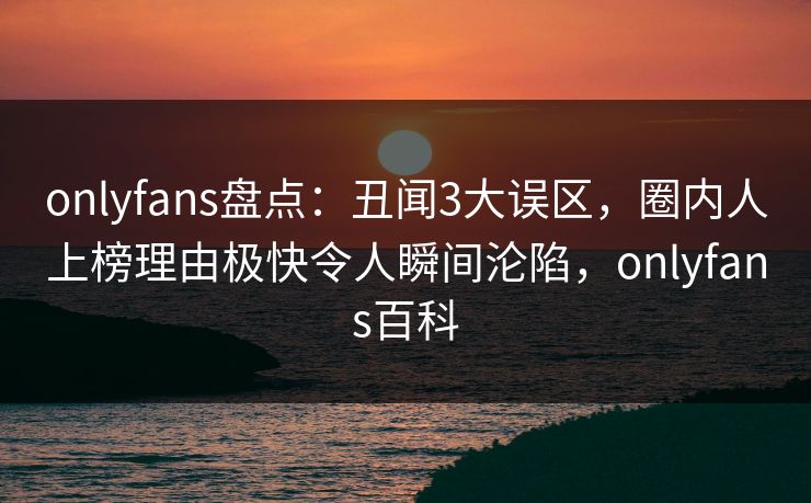 onlyfans盘点：丑闻3大误区，圈内人上榜理由极快令人瞬间沦陷，onlyfans百科