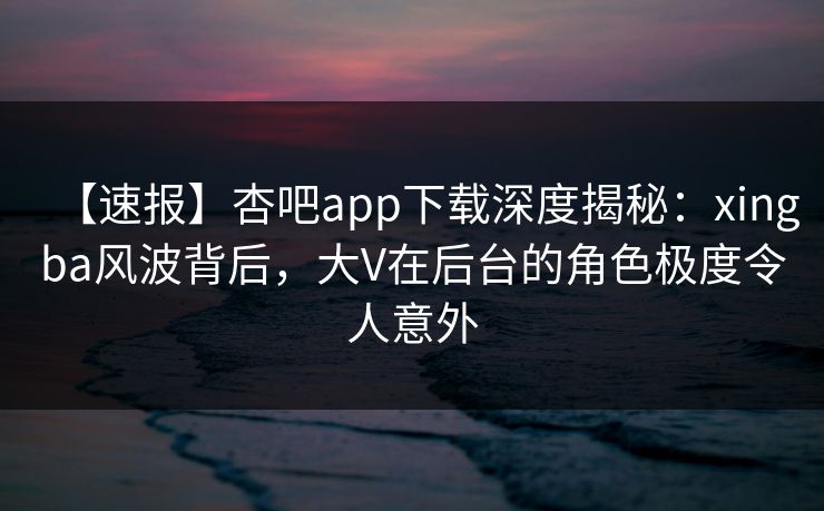 【速报】杏吧app下载深度揭秘：xingba风波背后，大V在后台的角色极度令人意外