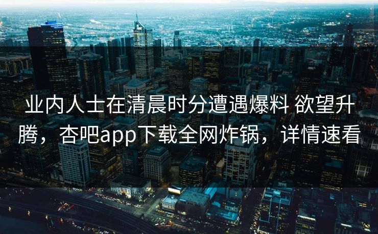 业内人士在清晨时分遭遇爆料 欲望升腾，杏吧app下载全网炸锅，详情速看