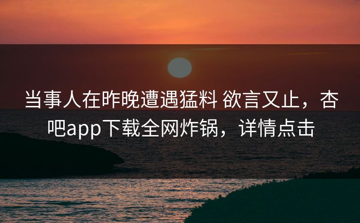 当事人在昨晚遭遇猛料 欲言又止，杏吧app下载全网炸锅，详情点击