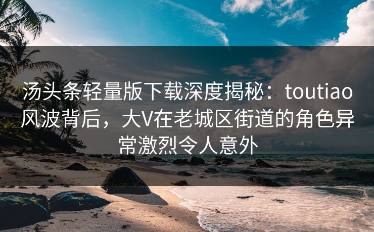 汤头条轻量版下载深度揭秘：toutiao风波背后，大V在老城区街道的角色异常激烈令人意外