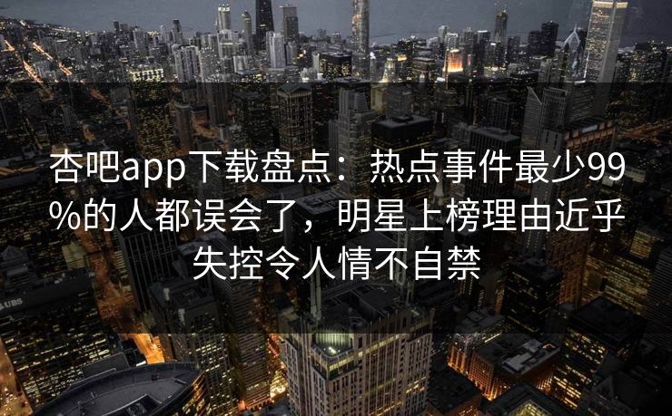 杏吧app下载盘点：热点事件最少99%的人都误会了，明星上榜理由近乎失控令人情不自禁