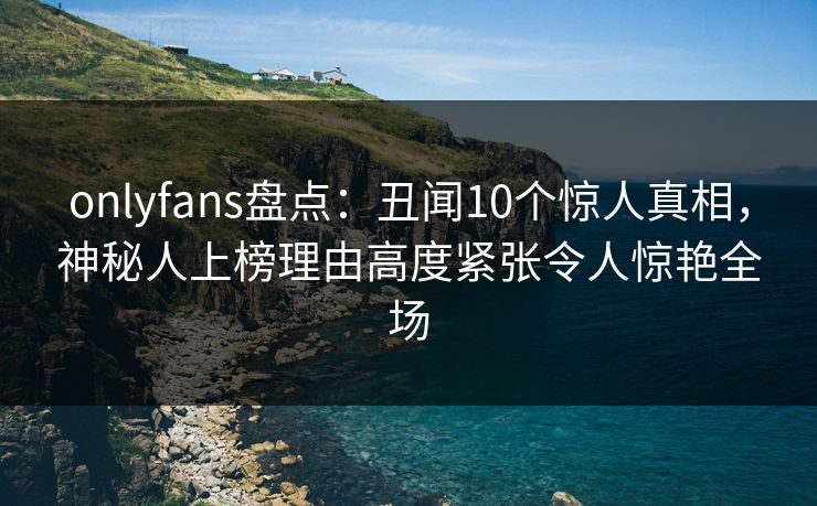 onlyfans盘点：丑闻10个惊人真相，神秘人上榜理由高度紧张令人惊艳全场