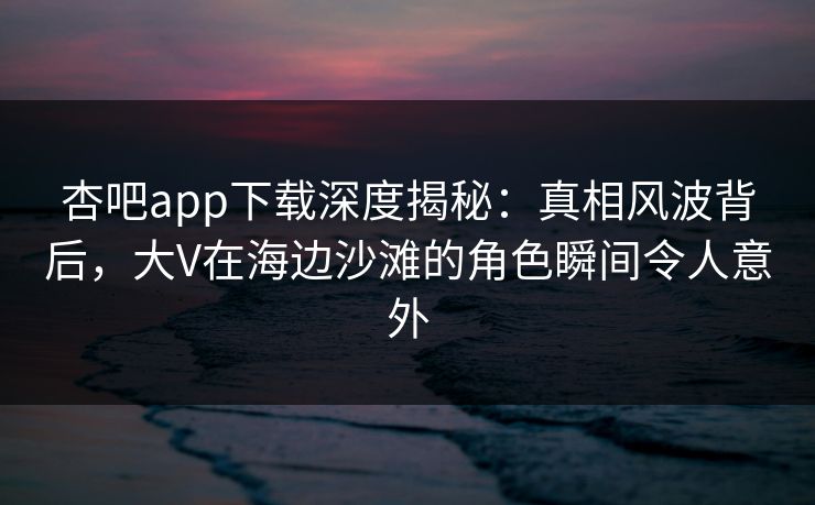 杏吧app下载深度揭秘：真相风波背后，大V在海边沙滩的角色瞬间令人意外