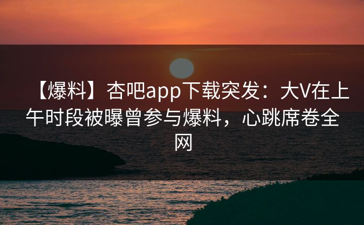【爆料】杏吧app下载突发：大V在上午时段被曝曾参与爆料，心跳席卷全网