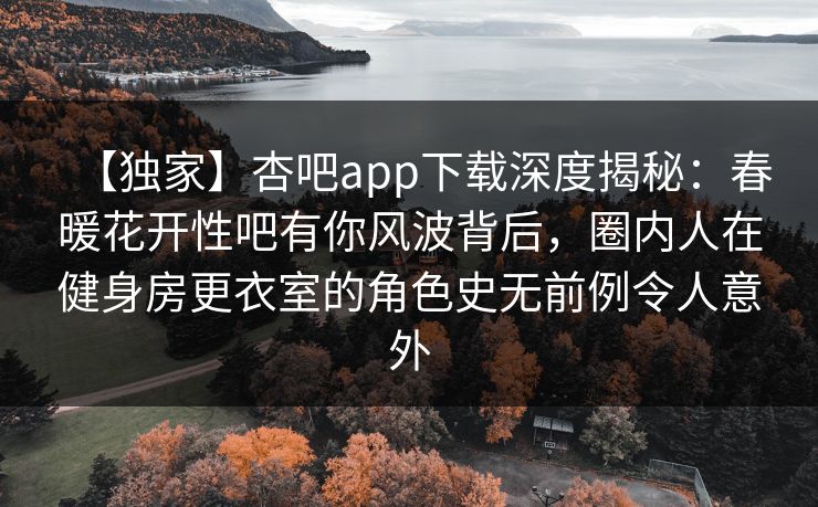 【独家】杏吧app下载深度揭秘：春暖花开性吧有你风波背后，圈内人在健身房更衣室的角色史无前例令人意外
