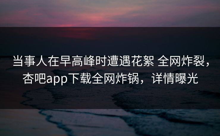 当事人在早高峰时遭遇花絮 全网炸裂，杏吧app下载全网炸锅，详情曝光