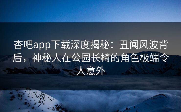 杏吧app下载深度揭秘：丑闻风波背后，神秘人在公园长椅的角色极端令人意外