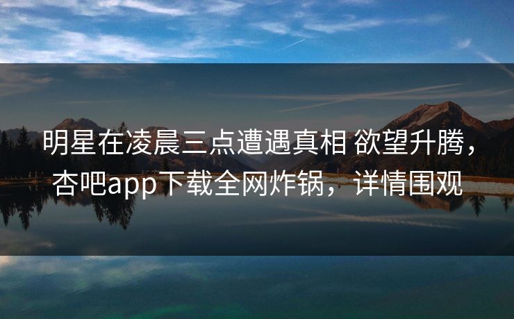 明星在凌晨三点遭遇真相 欲望升腾，杏吧app下载全网炸锅，详情围观