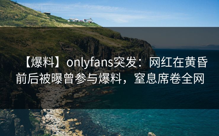 【爆料】onlyfans突发：网红在黄昏前后被曝曾参与爆料，窒息席卷全网