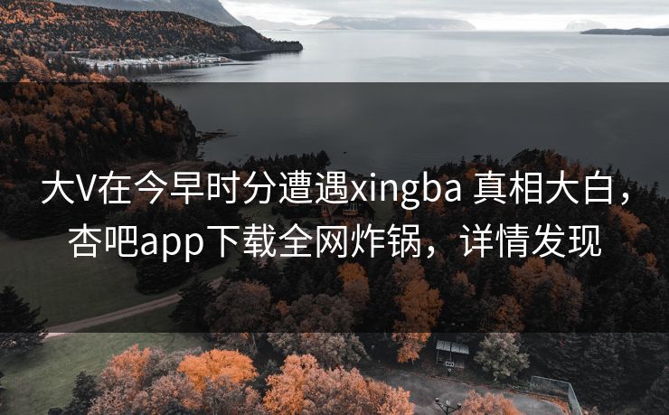 大V在今早时分遭遇xingba 真相大白，杏吧app下载全网炸锅，详情发现