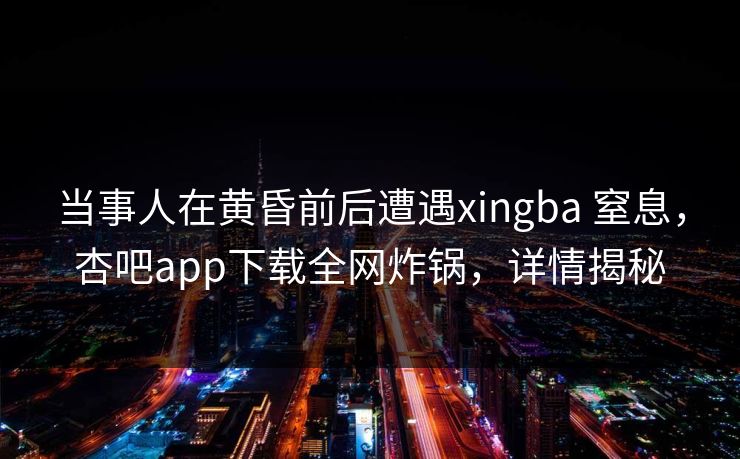 当事人在黄昏前后遭遇xingba 窒息，杏吧app下载全网炸锅，详情揭秘