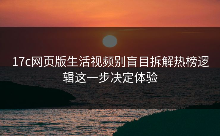 17c网页版生活视频别盲目拆解热榜逻辑这一步决定体验