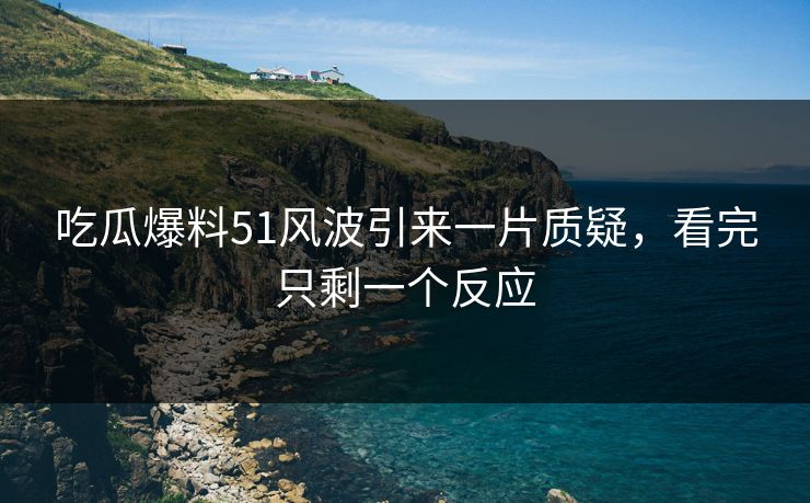 吃瓜爆料51风波引来一片质疑，看完只剩一个反应