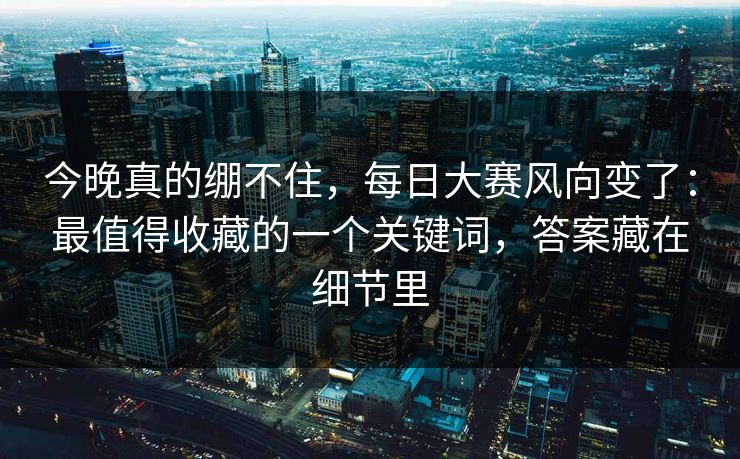 今晚真的绷不住，每日大赛风向变了：最值得收藏的一个关键词，答案藏在细节里