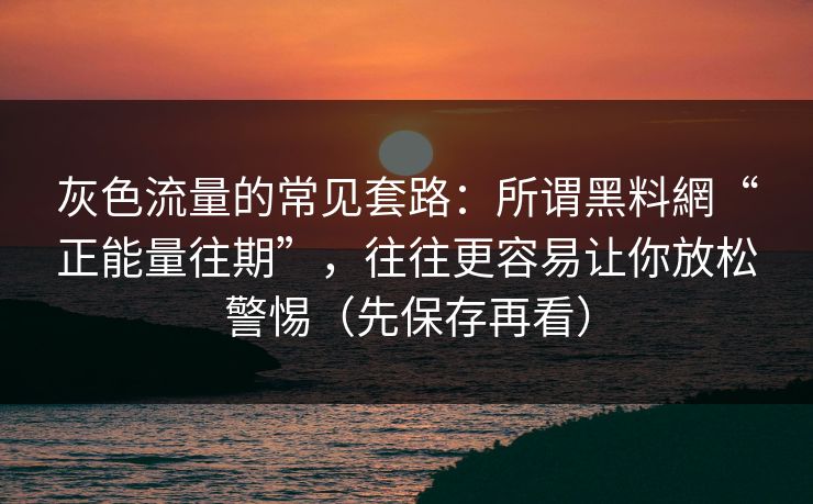灰色流量的常见套路：所谓黑料網“正能量往期”，往往更容易让你放松警惕（先保存再看）