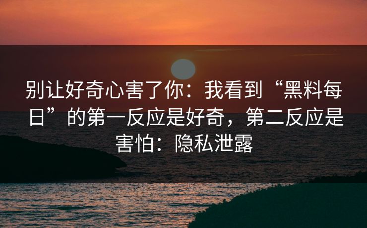 别让好奇心害了你：我看到“黑料每日”的第一反应是好奇，第二反应是害怕：隐私泄露