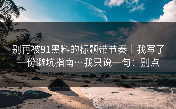 别再被91黑料的标题带节奏｜我写了一份避坑指南…我只说一句：别点