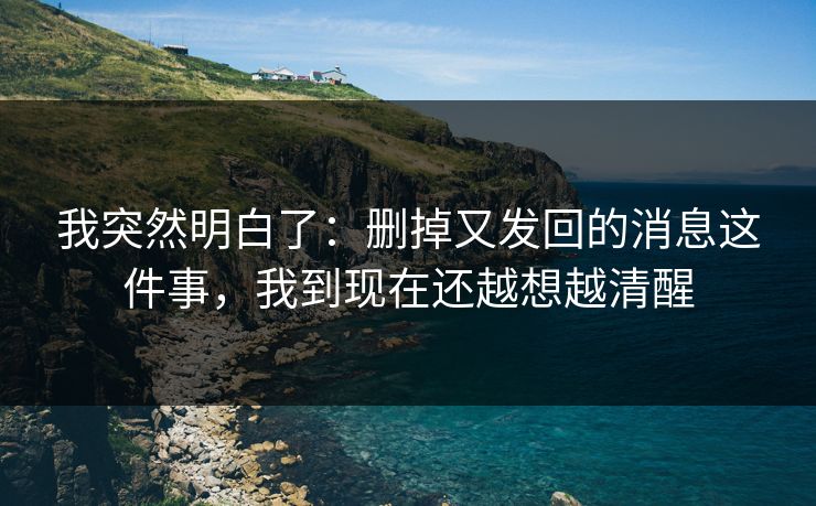 我突然明白了：删掉又发回的消息这件事，我到现在还越想越清醒